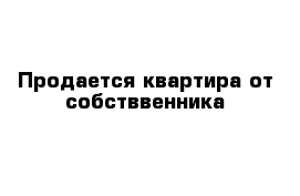 Продается квартира от собстввенника